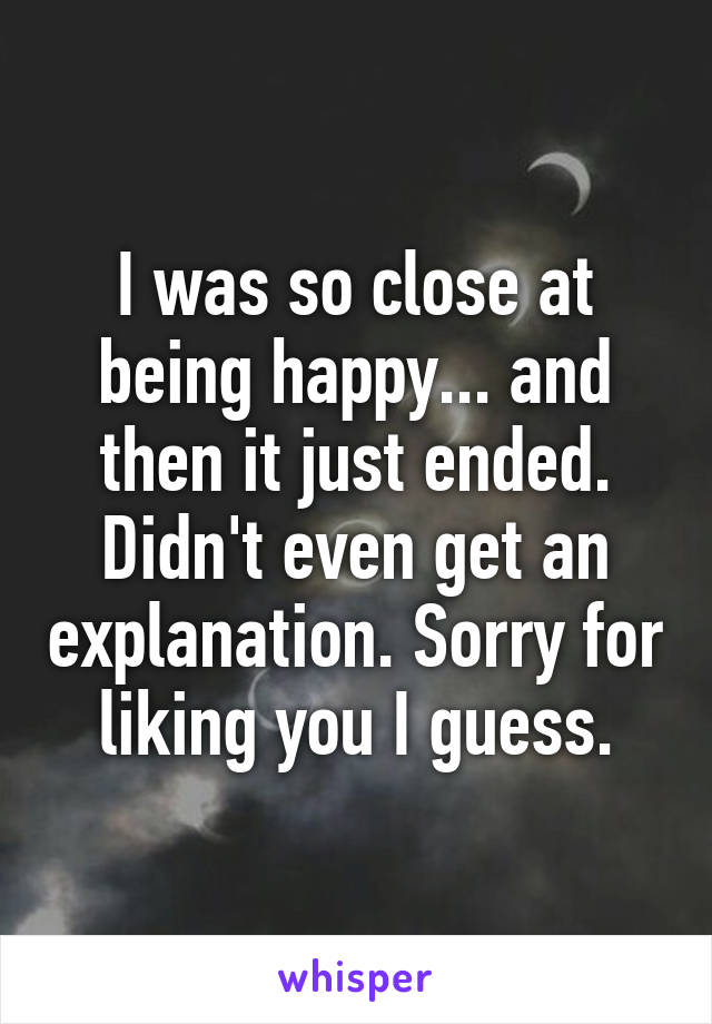 I was so close at being happy... and then it just ended. Didn't even get an explanation. Sorry for liking you I guess.