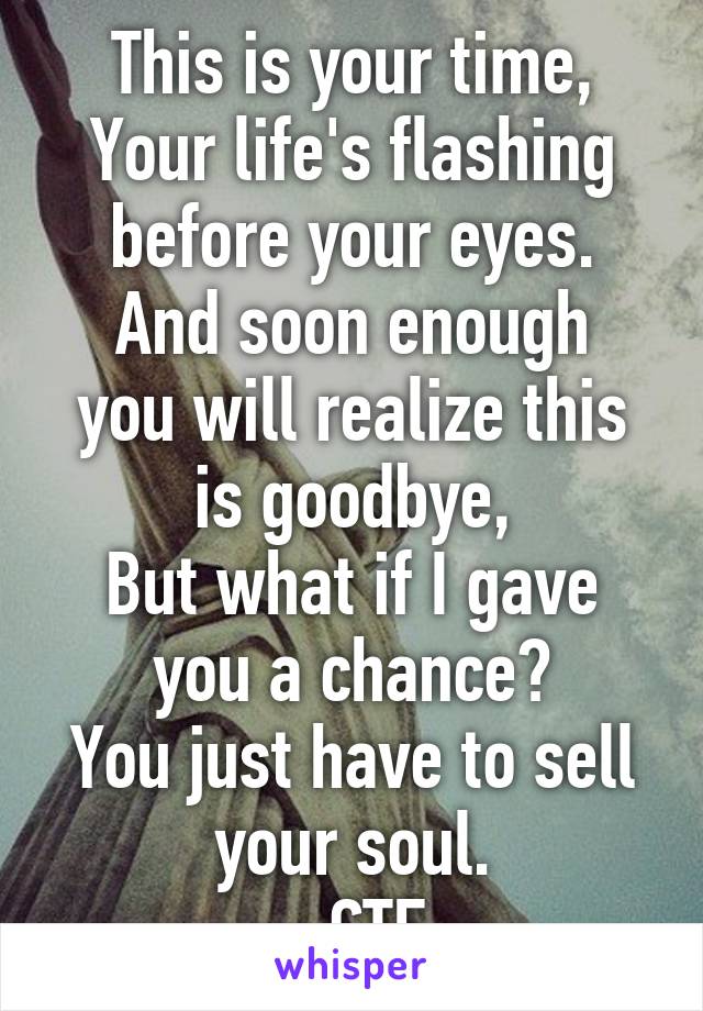 This is your time,
Your life's flashing before your eyes.
And soon enough you will realize this is goodbye,
But what if I gave you a chance?
You just have to sell your soul.
- CTE