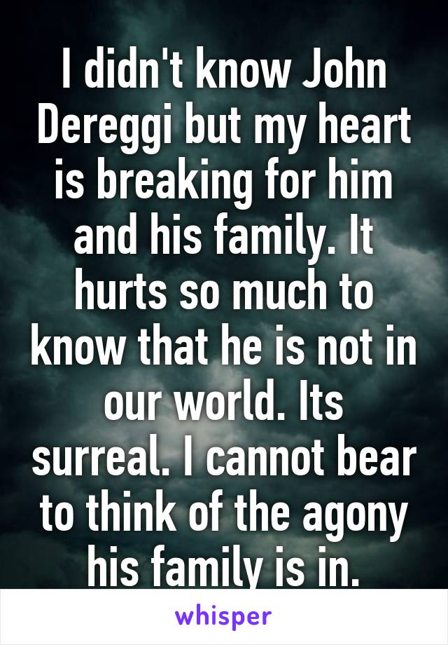 I didn't know John Dereggi but my heart is breaking for him and his family. It hurts so much to know that he is not in our world. Its surreal. I cannot bear to think of the agony his family is in.