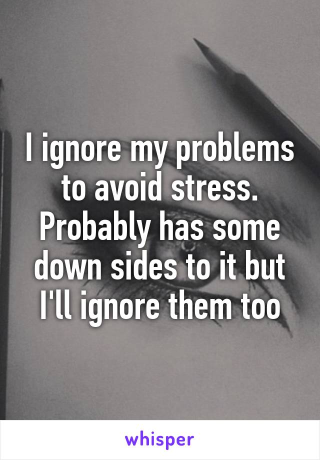 I ignore my problems to avoid stress. Probably has some down sides to it but I'll ignore them too