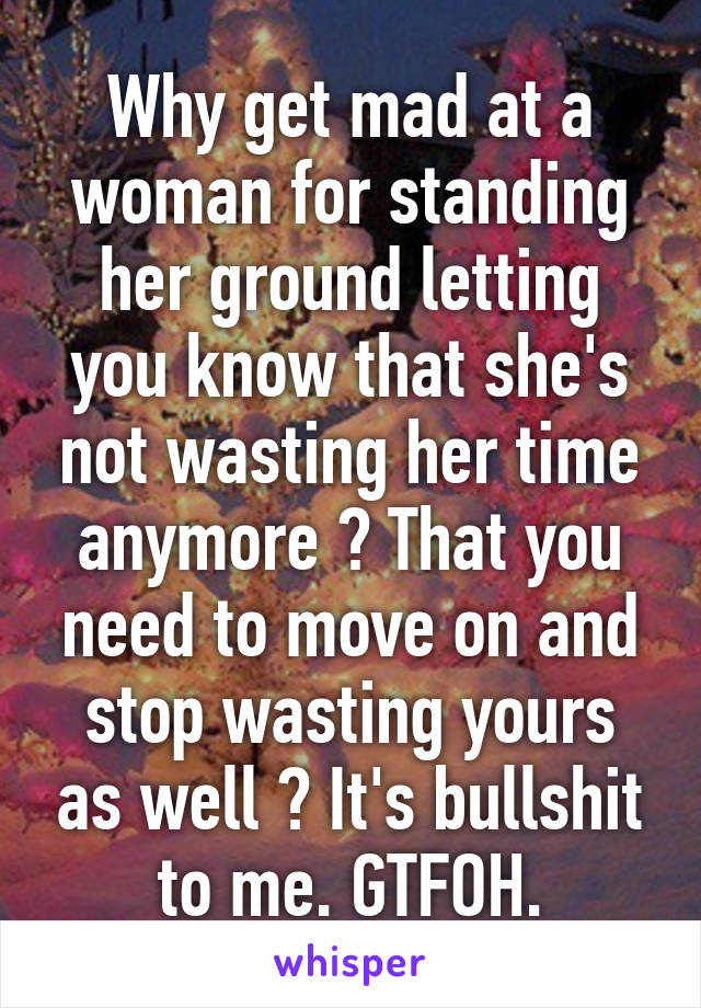 Why get mad at a woman for standing her ground letting you know that she's not wasting her time anymore ? That you need to move on and stop wasting yours as well ? It's bullshit to me. GTFOH.