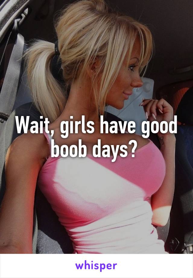 Wait, girls have good boob days? 