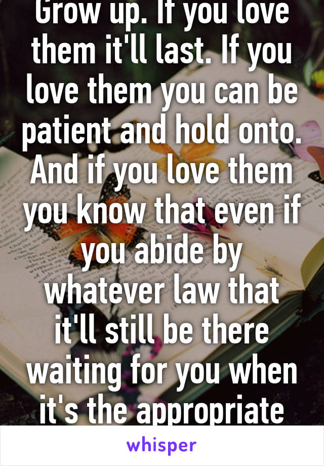 Grow up. If you love them it'll last. If you love them you can be patient and hold onto. And if you love them you know that even if you abide by whatever law that it'll still be there waiting for you when it's the appropriate time. 