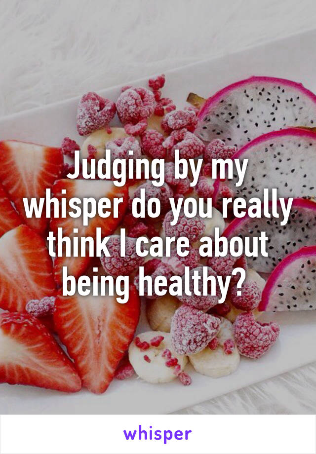 Judging by my whisper do you really think I care about being healthy? 