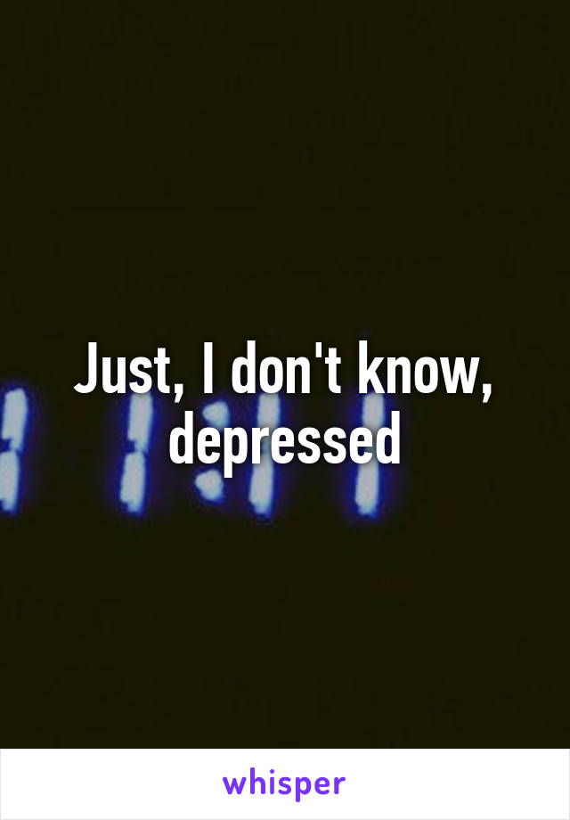 Just, I don't know, depressed