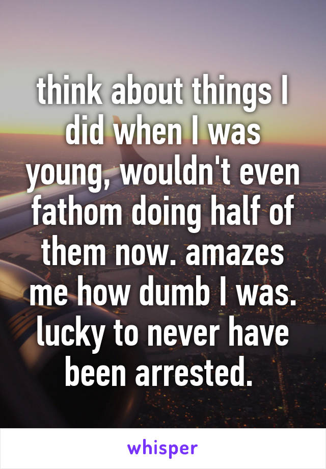 think about things I did when I was young, wouldn't even fathom doing half of them now. amazes me how dumb I was. lucky to never have been arrested. 