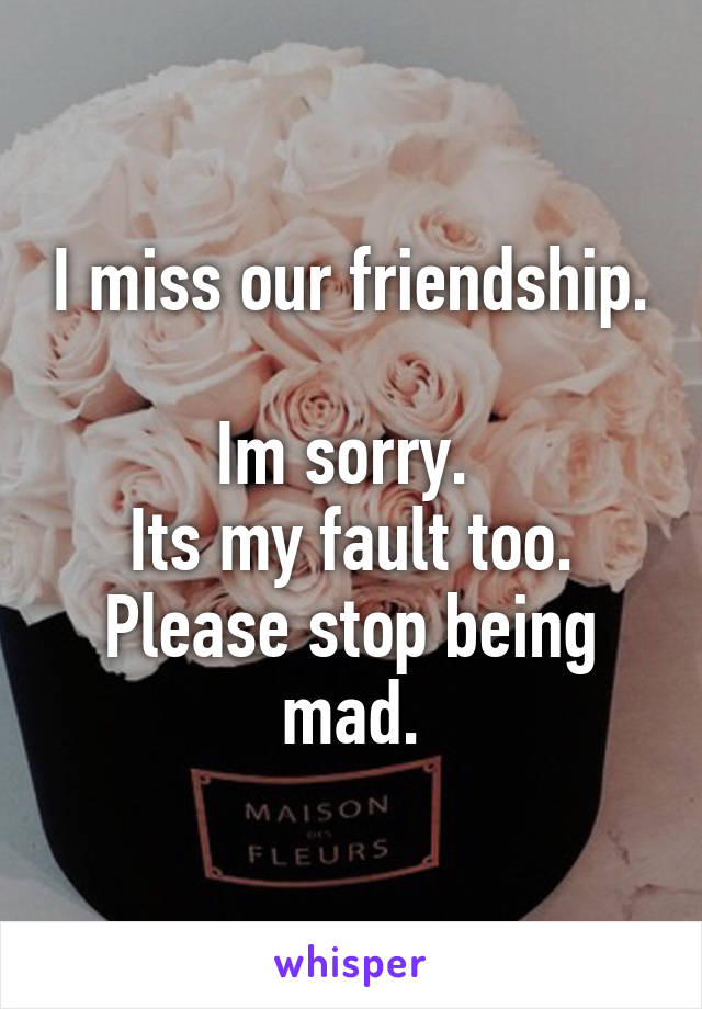 I miss our friendship. 
Im sorry. 
Its my fault too.
Please stop being mad.