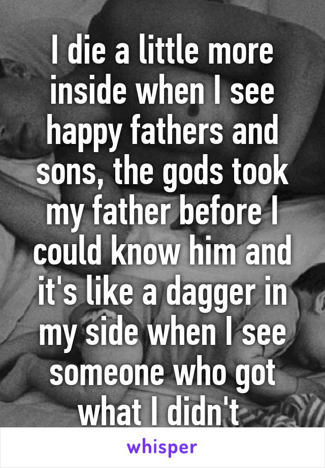 I die a little more inside when I see happy fathers and sons, the gods took my father before I could know him and it's like a dagger in my side when I see someone who got what I didn't 