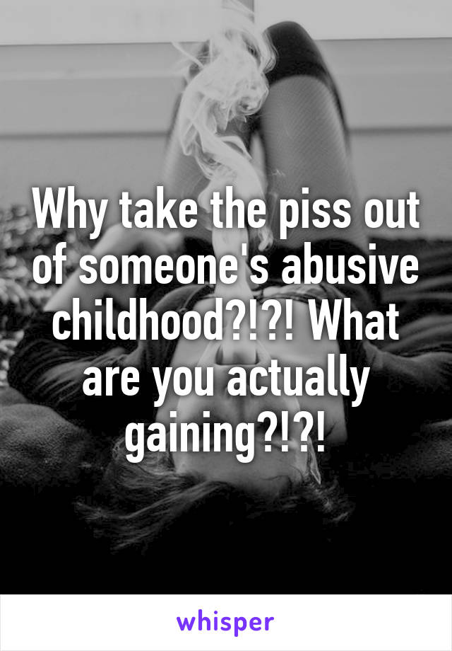 Why take the piss out of someone's abusive childhood?!?! What are you actually gaining?!?!