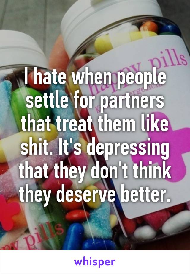 I hate when people settle for partners that treat them like shit. It's depressing that they don't think they deserve better.