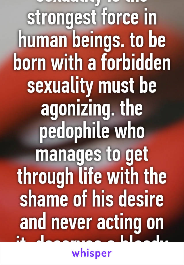 sexuality is the strongest force in human beings. to be born with a forbidden sexuality must be agonizing. the pedophile who manages to get through life with the shame of his desire and never acting on it, deserves a bloody medal