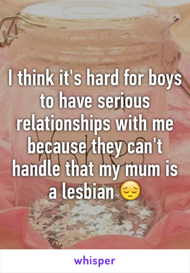 I think it's hard for boys to have serious relationships with me because they can't handle that my mum is a lesbian 😔