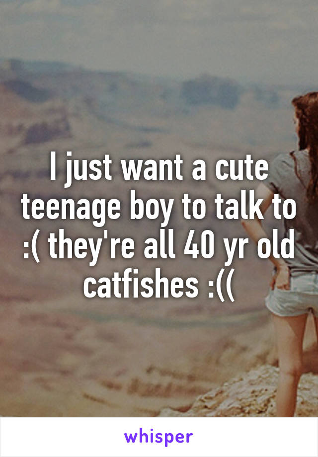 I just want a cute teenage boy to talk to :( they're all 40 yr old catfishes :((