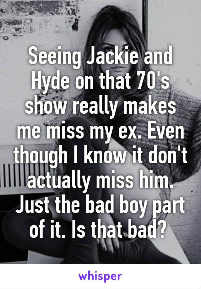 Seeing Jackie and Hyde on that 70's show really makes me miss my ex. Even though I know it don't actually miss him. Just the bad boy part of it. Is that bad? 