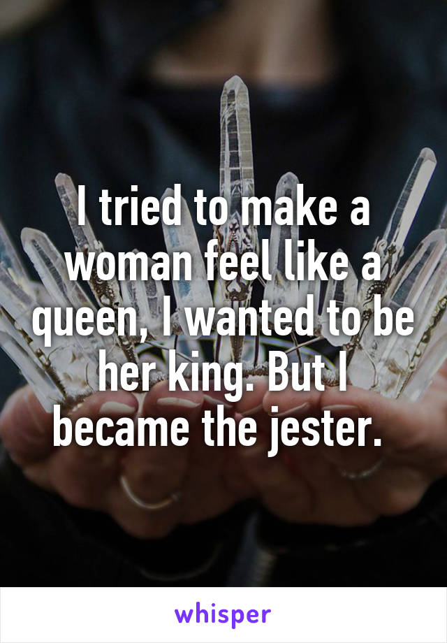 I tried to make a woman feel like a queen, I wanted to be her king. But I became the jester. 