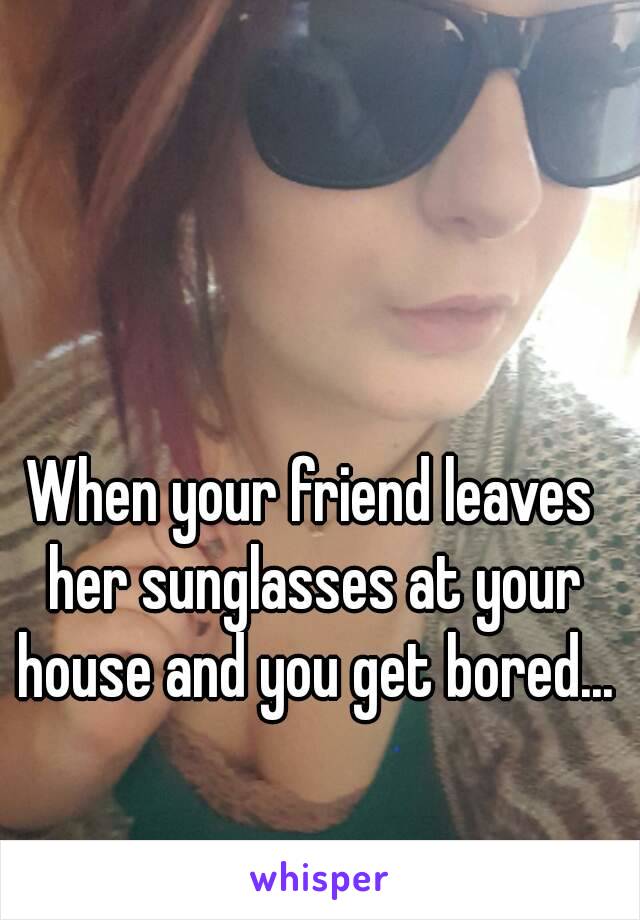 When your friend leaves her sunglasses at your house and you get bored...