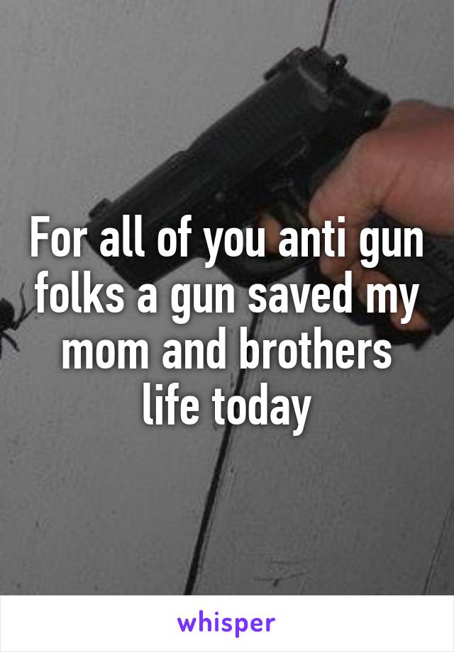 For all of you anti gun folks a gun saved my mom and brothers life today