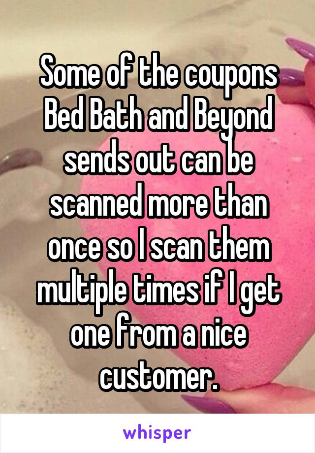 Some of the coupons Bed Bath and Beyond sends out can be scanned more than once so I scan them multiple times if I get one from a nice customer.
