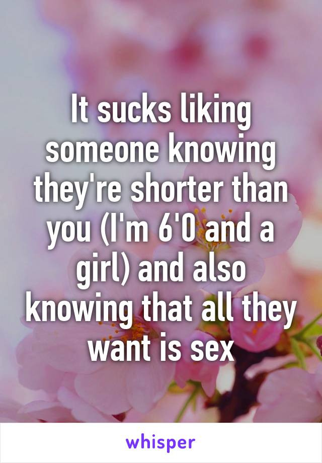 It sucks liking someone knowing they're shorter than you (I'm 6'0 and a girl) and also knowing that all they want is sex