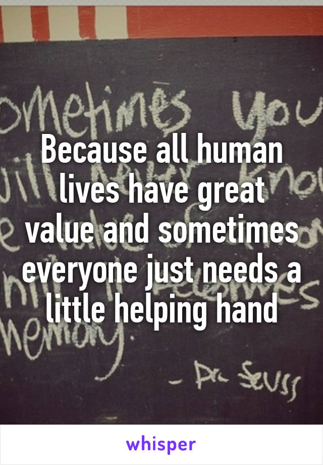 Because all human lives have great value and sometimes everyone just needs a little helping hand