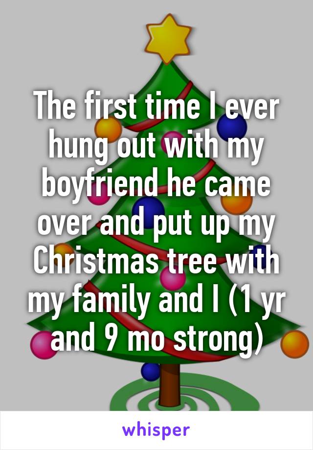 The first time I ever hung out with my boyfriend he came over and put up my Christmas tree with my family and I (1 yr and 9 mo strong)