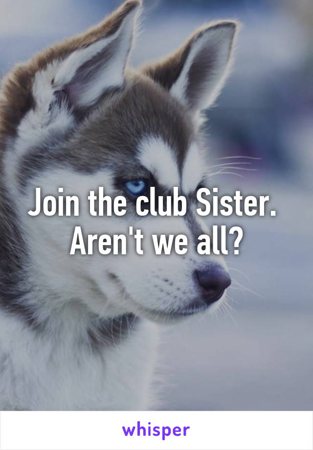 Join the club Sister. 
Aren't we all?