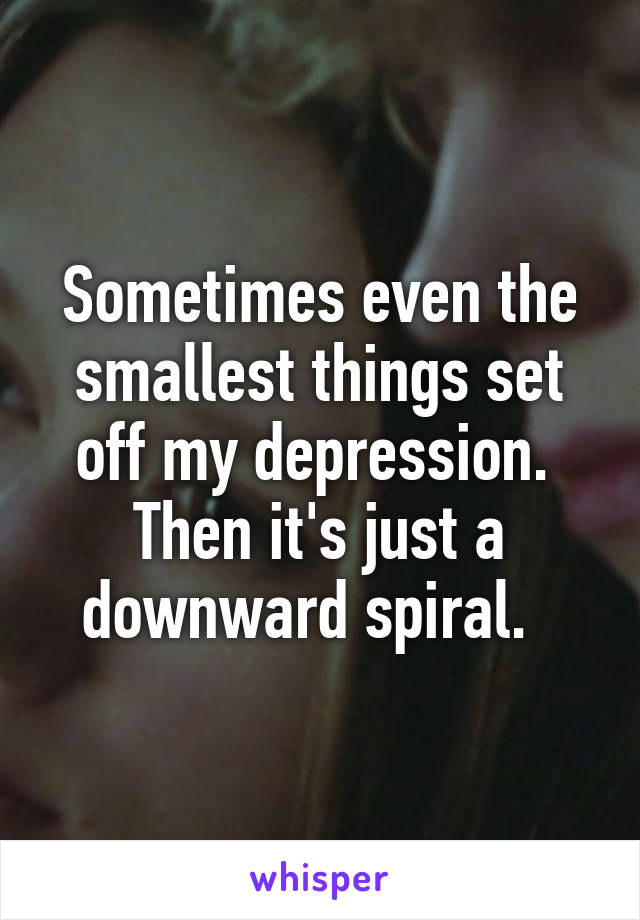 Sometimes even the smallest things set off my depression.  Then it's just a downward spiral.  