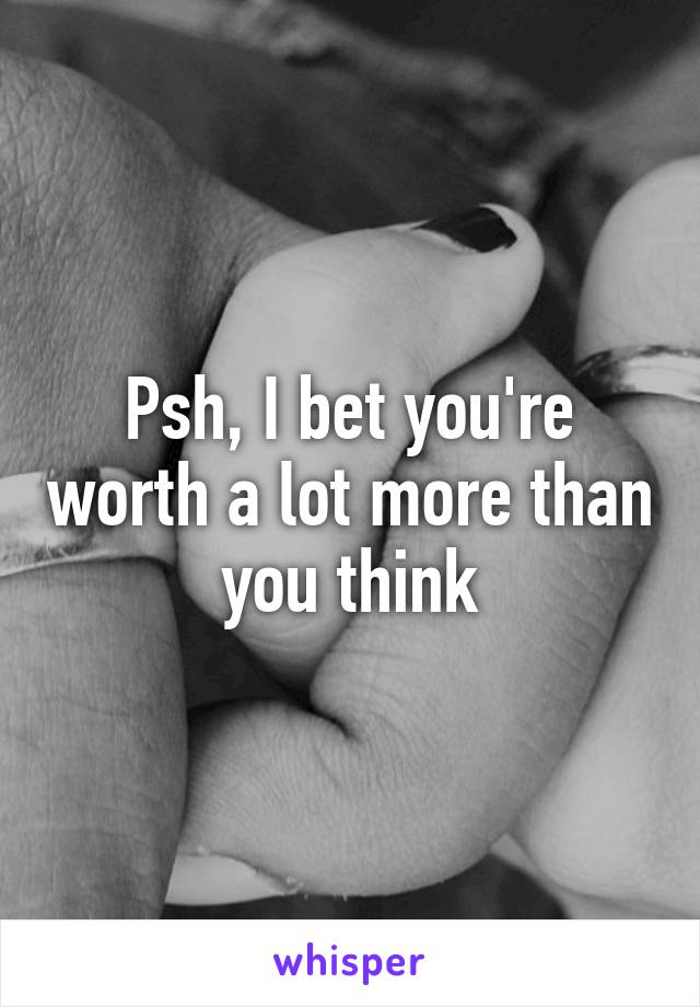 Psh, I bet you're worth a lot more than you think