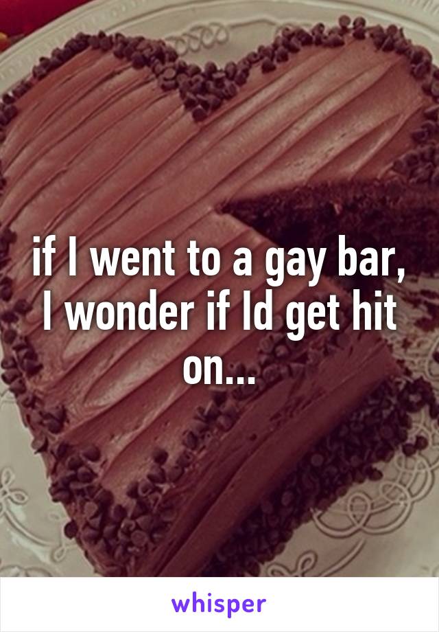 if I went to a gay bar, I wonder if Id get hit on...