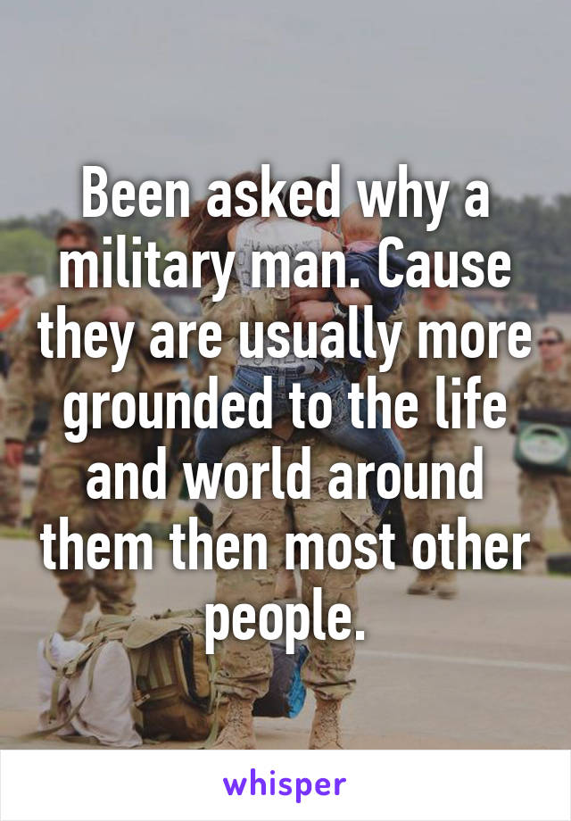 Been asked why a military man. Cause they are usually more grounded to the life and world around them then most other people.