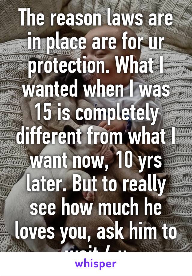 The reason laws are in place are for ur protection. What I wanted when I was 15 is completely different from what I want now, 10 yrs later. But to really see how much he loves you, ask him to wait 4 u