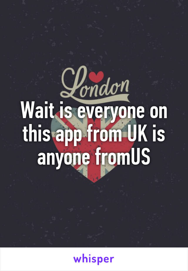 Wait is everyone on this app from UK is anyone fromUS