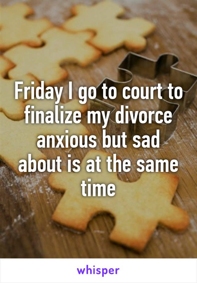 Friday I go to court to finalize my divorce anxious but sad about is at the same time