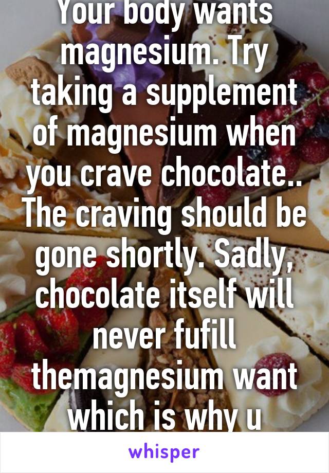Your body wants magnesium. Try taking a supplement of magnesium when you crave chocolate.. The craving should be gone shortly. Sadly, chocolate itself will never fufill themagnesium want which is why u consistently crave