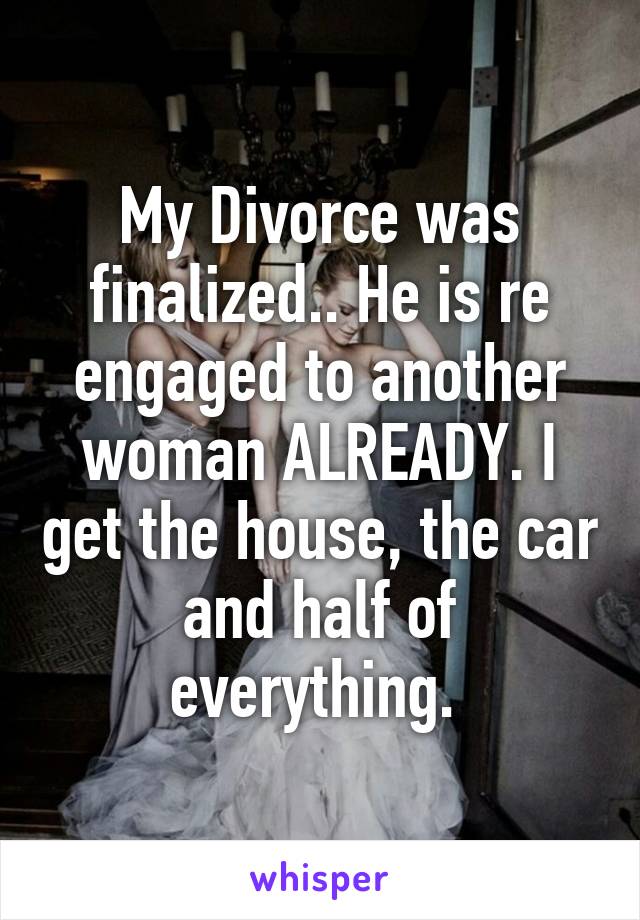 My Divorce was finalized.. He is re engaged to another woman ALREADY. I get the house, the car and half of everything. 