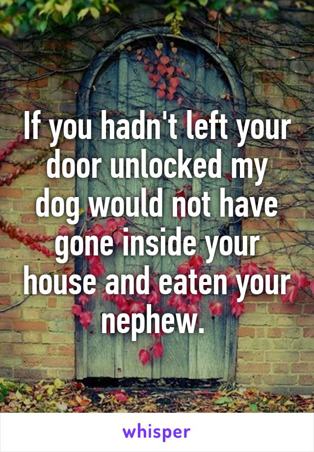 If you hadn't left your door unlocked my dog would not have gone inside your house and eaten your nephew. 