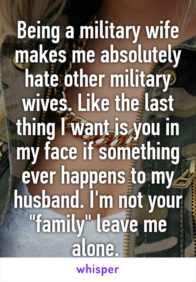 Being a military wife makes me absolutely hate other military wives. Like the last thing I want is you in my face if something ever happens to my husband. I'm not your "family" leave me alone. 