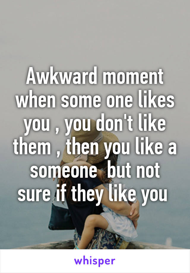 Awkward moment when some one likes you , you don't like them , then you like a someone  but not sure if they like you 