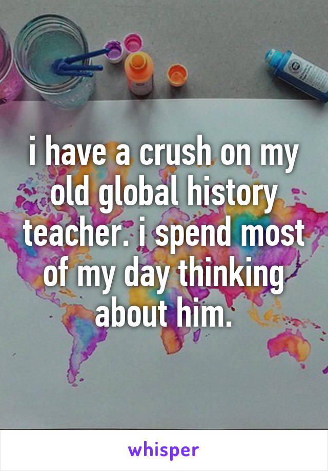 i have a crush on my old global history teacher. i spend most of my day thinking about him.