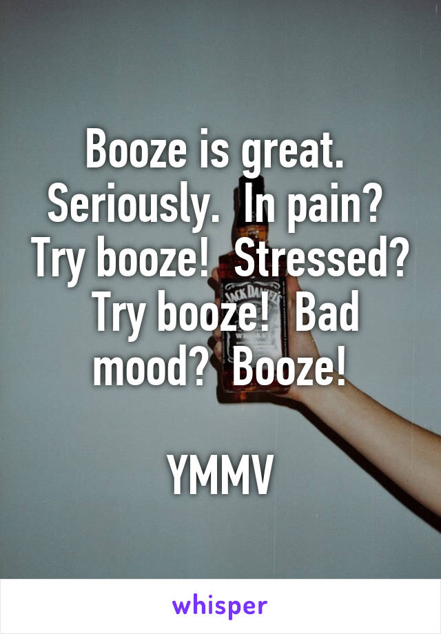 Booze is great.  Seriously.  In pain?  Try booze!  Stressed?  Try booze!  Bad mood?  Booze!

YMMV