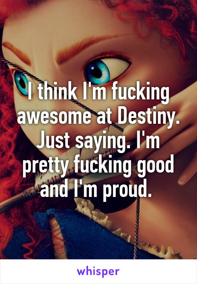 I think I'm fucking awesome at Destiny. Just saying. I'm pretty fucking good and I'm proud. 