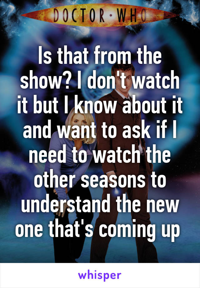 Is that from the show? I don't watch it but I know about it and want to ask if I need to watch the other seasons to understand the new one that's coming up 