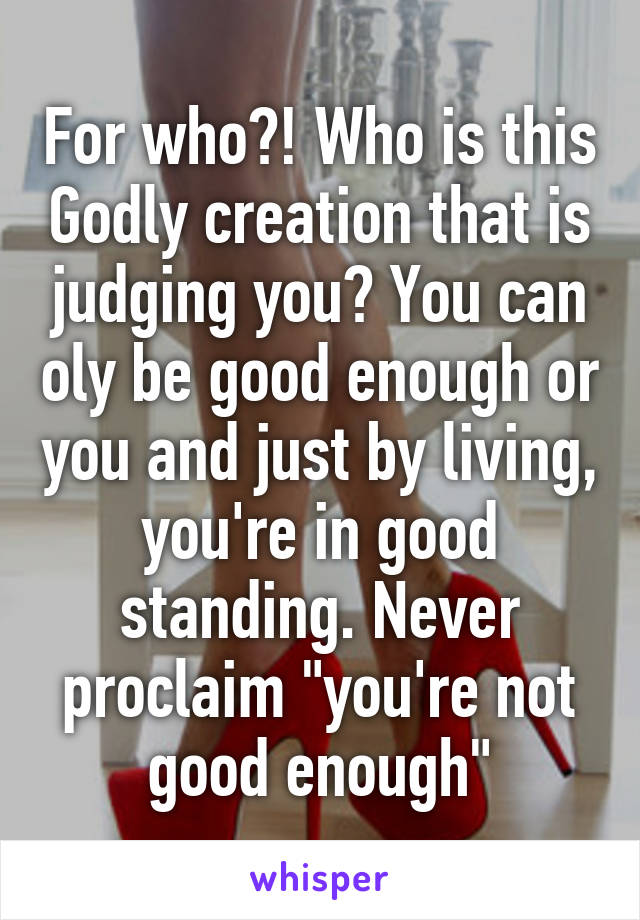 For who?! Who is this Godly creation that is judging you? You can oly be good enough or you and just by living, you're in good standing. Never proclaim "you're not good enough"