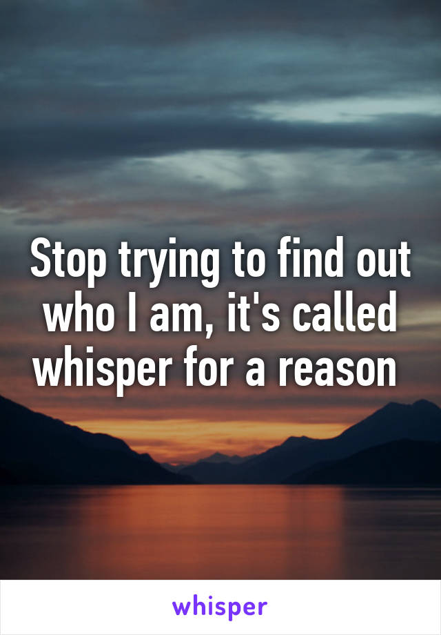 Stop trying to find out who I am, it's called whisper for a reason 