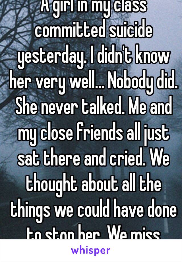 A girl in my class committed suicide yesterday. I didn't know her very well... Nobody did. She never talked. Me and my close friends all just sat there and cried. We thought about all the things we could have done to stop her. We miss you❤️