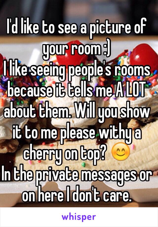 I'd like to see a picture of your room :)
I like seeing people's rooms because it tells me A LOT about them. Will you show it to me please withy a cherry on top? 😊
In the private messages or on here I don't care.