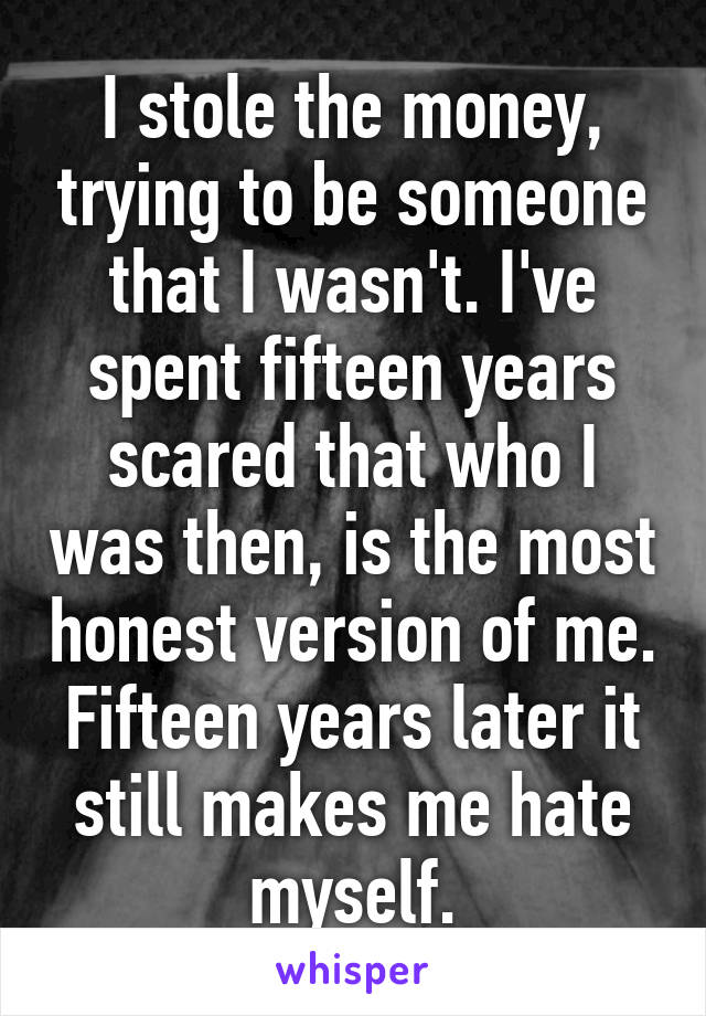 I stole the money, trying to be someone that I wasn't. I've spent fifteen years scared that who I was then, is the most honest version of me. Fifteen years later it still makes me hate myself.