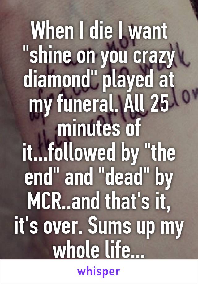 When I die I want "shine on you crazy diamond" played at my funeral. All 25 minutes of it...followed by "the end" and "dead" by MCR..and that's it, it's over. Sums up my whole life...