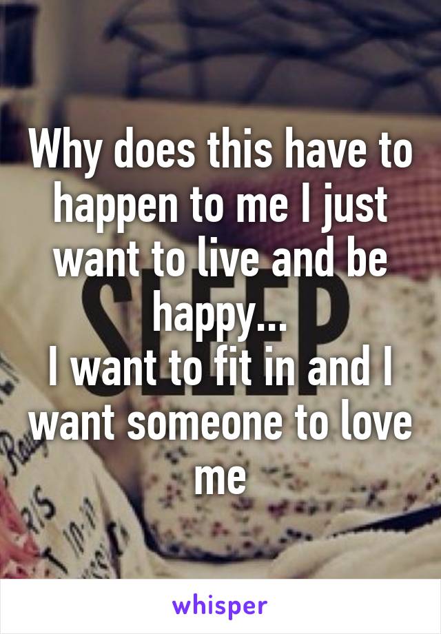 Why does this have to happen to me I just want to live and be happy...
I want to fit in and I want someone to love me