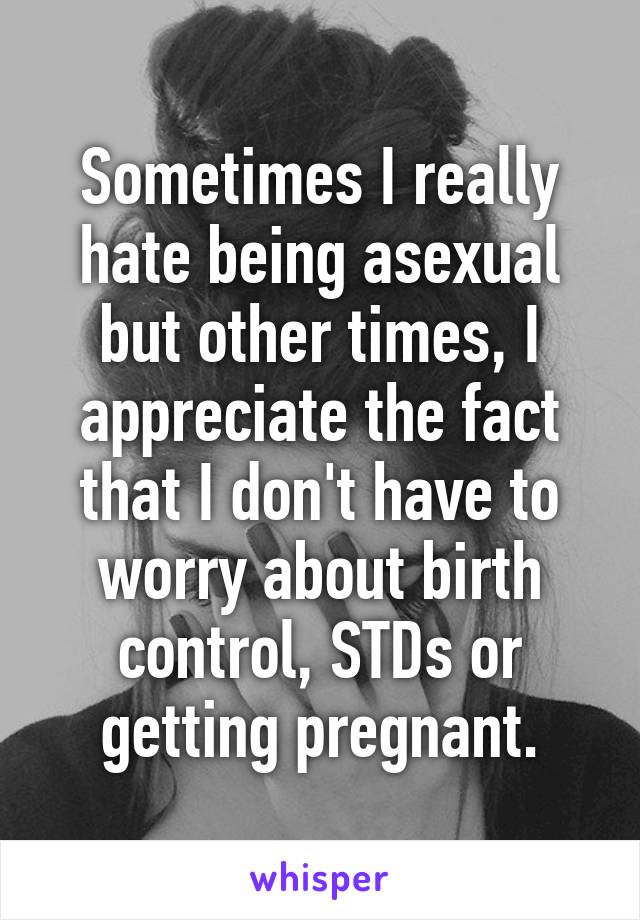 Sometimes I really hate being asexual but other times, I appreciate the fact that I don't have to worry about birth control, STDs or getting pregnant.